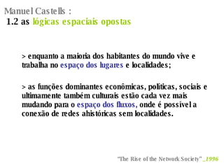 Manuel Castells :   1.2 as  lógicas espaciais opostas > enquanto a maioria dos habitantes do mundo vive e trabalha no  espaço dos lugares  e localidades; > as funções dominantes econômicas, políticas, sociais e ultimamente também culturais estão cada vez mais mudando para o  espaço dos fluxos,  onde é possível a conexão de redes ahistóricas sem localidades. “ The Rise of the Network Society”  _1996   