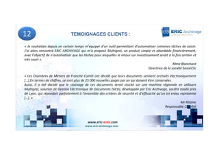 12                              TEMOIGNAGES CLIENTS :

« Je souhaitais depuis un certain temps m’équiper d’un outil permettant d’automatiser certaines tâches de saisie.
J’ai alors rencontré ERIC ARCHIVAGE qui m’a proposé Multigest, un produit simple et abordable financièrement,
avec l’objectif de n’automatiser que les tâches pour lesquelles le retour sur investissement serait à la fois certain et
très court ».
                                                                                                        Mme Blanchard
                                                                                      Directrice de la société SaisieClic

« Les Chambres de Métiers de Franche Comté ont décidé que leurs documents seraient archivés électroniquement
[…].En termes de chiffres, ce sont plus de 25 000 nouvelles pages par an qui doivent être conservées.
Aussi, il a été décidé que le stockage de ces documents serait stocké sur une machine régionale en utilisant
Multigest, solution de Gestion Electronique de Documents (GED), développée par Eric Archivage, société basée près
de Lyon, qui répondait parfaitement à l’ensemble des critères de sécurité et d’efficacité qu’un tel enjeu représente
[…]. »
                                                                                                          Mr Ritaine
                                                                                                Responsable CFE-RM



                                            www.eric-scan.com
 