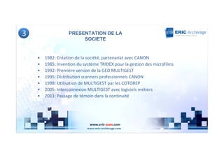 3                  PRESENTATION DE LA
                        SOCIETE


    •   1982: Création de la société, partenariat avec CANON
    •   1985: Invention du système TRIDEX pour la gestion des microfilms
    •   1992: Première version de la GED MULTIGEST
    •   1995: Distribution scanners professionnels CANON
    •   1998: Utilisation de MULTIGEST par les COTOREP
    •   2005: Interconnexion MULTIGEST avec logiciels métiers
    •   2011: Passage de témoin dans la continuité




                              www.eric-scan.com
 