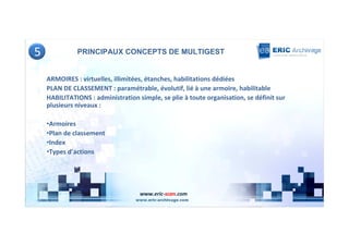 5             PRINCIPAUX CONCEPTS DE MULTIGEST


    ARMOIRES : virtuelles, illimitées, étanches, habilitations dédiées
    PLAN DE CLASSEMENT : paramétrable, évolutif, lié à une armoire, habilitable
    HABILITATIONS : administration simple, se plie à toute organisation, se définit sur
    plusieurs niveaux :

    •Armoires
    •Plan de classement
    •Index
    •Types d’actions




                                    www.eric-scan.com
 