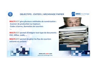 6          OBJECTIFS : EVITER L’ARCHIVAGE PAPIER


MULTIGEST gère plusieurs méthodes de numérisation :
-Scanner de production ou Copieurs
-Codes à barres, Bannettes de courriers
-…
MULTIGEST permet d’intégrer tout type de documents :
PDF, Office, mails, …
MULTIGEST permet de gérer les flux de courriers
entrants et sortants




                                 www.eric-scan.com
 