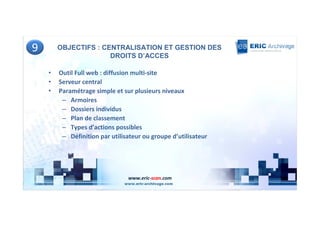 9       OBJECTIFS : CENTRALISATION ET GESTION DES
                      DROITS D’ACCES

    •   Outil Full web : diffusion multi-site
    •   Serveur central
    •   Paramétrage simple et sur plusieurs niveaux
         – Armoires
         – Dossiers individus
         – Plan de classement
         – Types d’actions possibles
         – Définition par utilisateur ou groupe d’utilisateur




                                www.eric-scan.com
 