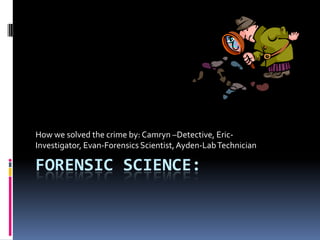 Forensic science: How we solved the crime by: Camryn –Detective, Eric-Investigator, Evan-Forensics Scientist, Ayden-Lab Technician 