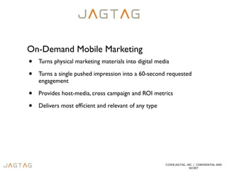 On-Demand Mobile Marketing
•   Turns physical marketing materials into digital media

•   Turns a single pushed impression into a 60-second requested
    engagement

•   Provides host-media, cross campaign and ROI metrics

•   Delivers most efﬁcient and relevant of any type




                                                       ©2008 JAGTAG, INC. | CONFIDENTIAL AND
                                                                       SECRET
 