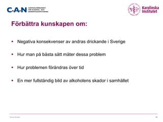 Förbättra kunskapen om:
§  Negativa konsekvenser av andras drickande i Sverige
§  Hur man på bästa sätt mäter dessa problem
§  Hur problemen förändras över tid
§  En mer fullständig bild av alkoholens skador i samhället
Erica Sundin 10
 