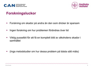 Forskningsluckor
§  Forskning om skador på andra än den som dricker är sparsam
§  Ingen forskning om hur problemen förändras över tid
§  Viktig pusselbit för att få en komplett bild av alkoholens skador i
samhället
§  (Inga metodstudier om hur dessa problem på bästa sätt mäts)
Erica Sundin 2
 