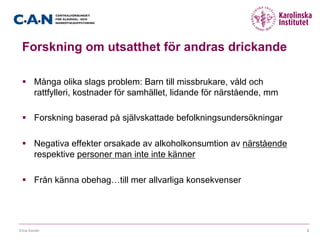 Forskning om utsatthet för andras drickande
§  Många olika slags problem: Barn till missbrukare, våld och
rattfylleri, kostnader för samhället, lidande för närstående, mm
§  Forskning baserad på självskattade befolkningsundersökningar
§  Negativa effekter orsakade av alkoholkonsumtion av närstående
respektive personer man inte inte känner
§  Från känna obehag…till mer allvarliga konsekvenser
Erica Sundin 3
 