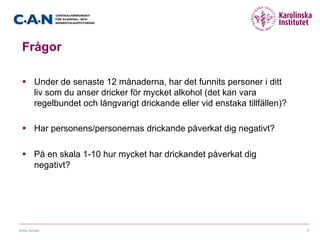 Frågor
§  Under de senaste 12 månaderna, har det funnits personer i ditt
liv som du anser dricker för mycket alkohol (det kan vara
regelbundet och långvarigt drickande eller vid enstaka tillfällen)?
§  Har personens/personernas drickande påverkat dig negativt?
§  På en skala 1-10 hur mycket har drickandet påverkat dig
negativt?
Erica Sundin 7
 