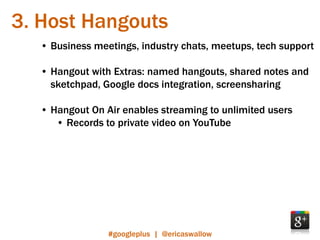 3. Host Hangouts
  • Business meetings, industry chats, meetups, tech support

  • Hangout with Extras: named hangouts, shared notes and
    sketchpad, Google docs integration, screensharing

  • Hangout On Air enables streaming to unlimited users
     • Records to private video on YouTube




                #googleplus | @ericaswallow
 
