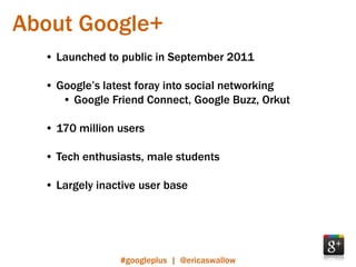 About Google+
  • Launched to public in September 2011

  • Google’s latest foray into social networking
     • Google Friend Connect, Google Buzz, Orkut

  • 170 million users

  • Tech enthusiasts, male students

  • Largely inactive user base




                #googleplus | @ericaswallow
 