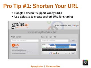 Pro Tip #1: Shorten Your URL
   • Google+ doesn’t support vanity URLs
   • Use gplus.to to create a short URL for sharing




                  #googleplus | @ericaswallow
 