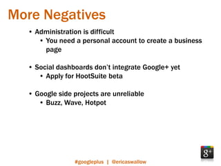 More Negatives
  • Administration is difficult
     • You need a personal account to create a business
       page

  • Social dashboards don’t integrate Google+ yet
     • Apply for HootSuite beta

  • Google side projects are unreliable
     • Buzz, Wave, Hotpot




                #googleplus | @ericaswallow
 