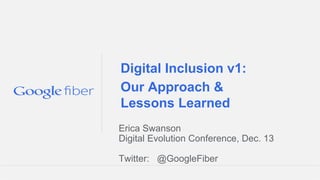 Digital Inclusion v1:
Our Approach &
Lessons Learned
Erica Swanson
Digital Evolution Conference, Dec. 13
Twitter: @GoogleFiber
Google Fiber Confidential and Proprietary

 