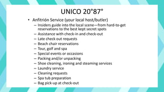 UNICO 20°87°
• Anfitrión Service (your local host/butler)
– Insiders guide into the local scene—from hard-to-get
reservations to the best kept secret spots
– Assistance with check-in and check-out
– Late check out requests
– Beach chair reservations
– Tour, golf and spa
– Special events or occasions
– Packing and/or unpacking
– Shoe cleaning, ironing and steaming services
– Laundry service
– Cleaning requests
– Spa tub preparation
– Bag pick-up at check-out
 
