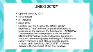 UNICO 20°87°
• Opened March 3, 2017
• 5 Star Resort
• All-Inclusive
• Adult-Only
• Location is at the heart of the UNICO 20°87°
experience. That’s why we’ve put the latitude and
longitude of the region in the hotel name—20°N 87°W.
These coordinates are representative, not only of
UNICO 20°87°’s devotion to its location, but also its
ambition to immerse guests in the region’s beauty and
culture. Through a staff of local experts, guides,
artisans, and specialists, UNICO 20°87° is able to
showcase the true heart of the Riviera Maya.
 
