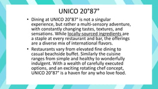 UNICO 20°87°
• Dining at UNICO 20°87° is not a singular
experience, but rather a multi-sensory adventure,
with constantly changing tastes, textures, and
sensations. While locally-sourced ingredients are
a staple at every restaurant and bar, the offerings
are a diverse mix of international flavors.
• Restaurants vary from elevated fine dining to
casual beachside buffet. Similarly the cuisine
ranges from simple and healthy to wonderfully
indulgent. With a wealth of carefully executed
options, and an exciting rotating chef concept,
UNICO 20°87° is a haven for any who love food.
 