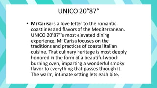 UNICO 20°87°
• Mi Carisa is a love letter to the romantic
coastlines and flavors of the Mediterranean.
UNICO 20°87°'s most elevated dining
experience, Mi Carisa focuses on the
traditions and practices of coastal Italian
cuisine. That culinary heritage is most deeply
honored in the form of a beautiful wood-
burning oven, imparting a wonderful smoky
flavor to everything that passes through it.
The warm, intimate setting lets each bite.
 