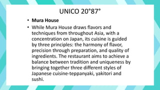 UNICO 20°87°
• Mura House
• While Mura House draws flavors and
techniques from throughout Asia, with a
concentration on Japan, its cuisine is guided
by three principles: the harmony of flavor,
precision through preparation, and quality of
ingredients. The restaurant aims to achieve a
balance between tradition and uniqueness by
bringing together three different styles of
Japanese cuisine-teppanyaki, yakitori and
sushi.
 