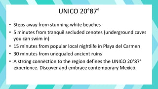 UNICO 20°87°
• Steps away from stunning white beaches
• 5 minutes from tranquil secluded cenotes (underground caves
you can swim in)
• 15 minutes from popular local nightlife in Playa del Carmen
• 30 minutes from unequaled ancient ruins
• A strong connection to the region defines the UNICO 20°87°
experience. Discover and embrace contemporary Mexico.
 