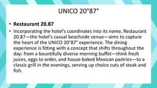 UNICO 20°87°
• Restaurant 20.87
• Incorporating the hotel’s coordinates into its name, Restaurant
20.87—the hotel's casual beachside venue—aims to capture
the heart of the UNICO 20°87° experience. The dining
experience is fitting with a concept that shifts throughout the
day: from a bountifully diverse morning buffet—think fresh
juices, eggs to order, and house-baked Mexican pastries—to a
classic grill in the evenings, serving up choice cuts of steak and
fish.
 