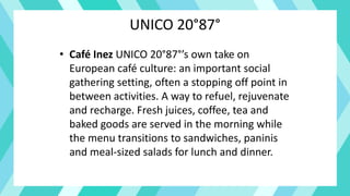 UNICO 20°87°
• Café Inez UNICO 20°87°’s own take on
European café culture: an important social
gathering setting, often a stopping off point in
between activities. A way to refuel, rejuvenate
and recharge. Fresh juices, coffee, tea and
baked goods are served in the morning while
the menu transitions to sandwiches, paninis
and meal-sized salads for lunch and dinner.
 