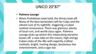 UNICO 20°87°
• Palmera Lounge
• When Prohibition took hold, the thirsty took off.
Many of the best bartenders left for Cuba and the
vibrant lure of its nightlife, triggering a Cuban
cocktail renaissance. There was glamour, plenty
of local rum, and world-class cigars. Palmera
Lounge picks up where this intoxicating storyline
leaves off: a new take on the classic, high energy
Cuban clubs of the 40s with expertly crafted
cocktails, bright, inviting design, boisterous live
entertainment, and a cigar bar.
 