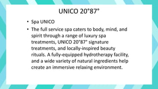 UNICO 20°87°
• Spa UNICO
• The full service spa caters to body, mind, and
spirit through a range of luxury spa
treatments, UNICO 20°87° signature
treatments, and locally-inspired beauty
rituals. A fully-equipped hydrotherapy facility,
and a wide variety of natural ingredients help
create an immersive relaxing environment.
 