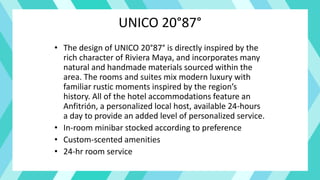 UNICO 20°87°
• The design of UNICO 20°87° is directly inspired by the
rich character of Riviera Maya, and incorporates many
natural and handmade materials sourced within the
area. The rooms and suites mix modern luxury with
familiar rustic moments inspired by the region’s
history. All of the hotel accommodations feature an
Anfitrión, a personalized local host, available 24-hours
a day to provide an added level of personalized service.
• In-room minibar stocked according to preference
• Custom-scented amenities
• 24-hr room service
 