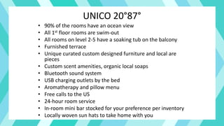 UNICO 20°87°
• 90% of the rooms have an ocean view
• All 1st floor rooms are swim-out
• All rooms on level 2-5 have a soaking tub on the balcony
• Furnished terrace
• Unique curated custom designed furniture and local are
pieces
• Custom scent amenities, organic local soaps
• Bluetooth sound system
• USB charging outlets by the bed
• Aromatherapy and pillow menu
• Free calls to the US
• 24-hour room service
• In-room mini bar stocked for your preference per inventory
• Locally woven sun hats to take home with you
 