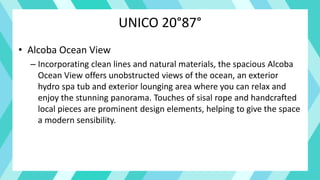 UNICO 20°87°
• Alcoba Ocean View
– Incorporating clean lines and natural materials, the spacious Alcoba
Ocean View offers unobstructed views of the ocean, an exterior
hydro spa tub and exterior lounging area where you can relax and
enjoy the stunning panorama. Touches of sisal rope and handcrafted
local pieces are prominent design elements, helping to give the space
a modern sensibility.
 