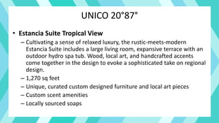 UNICO 20°87°
• Estancia Suite Tropical View
– Cultivating a sense of relaxed luxury, the rustic-meets-modern
Estancia Suite includes a large living room, expansive terrace with an
outdoor hydro spa tub. Wood, local art, and handcrafted accents
come together in the design to evoke a sophisticated take on regional
design.
– 1,270 sq feet
– Unique, curated custom designed furniture and local art pieces
– Custom scent amenities
– Locally sourced soaps
 