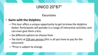UNICO 20°87°
Excursions
• Swim with the Dolphins
– This tour offers a unique opportunity to get to know the dolphins
better. Participants will partake in a range of interactive activities and
can even give them a kiss.
– Six different options to choose from
– Tax starts at $26 per person (this is all you have to pay for the
excursion)
– *Price is subject to change
 