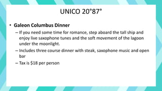 UNICO 20°87°
• Galeon Columbus Dinner
– If you need some time for romance, step aboard the tall ship and
enjoy live saxophone tunes and the soft movement of the lagoon
under the moonlight.
– Includes three course dinner with steak, saxophone music and open
bar
– Tax is $18 per person
 