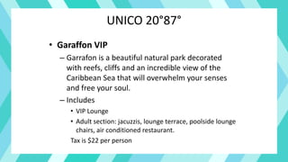 UNICO 20°87°
• Garaffon VIP
– Garrafon is a beautiful natural park decorated
with reefs, cliffs and an incredible view of the
Caribbean Sea that will overwhelm your senses
and free your soul.
– Includes
• VIP Lounge
• Adult section: jacuzzis, lounge terrace, poolside lounge
chairs, air conditioned restaurant.
Tax is $22 per person
 