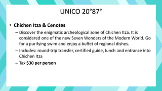 UNICO 20°87°
• Chichen Itza & Cenotes
– Discover the enigmatic archeological zone of Chichen Itza. It is
considered one of the new Seven Wonders of the Modern World. Go
for a purifying swim and enjoy a buffet of regional dishes.
– Includes: round-trip transfer, certified guide, lunch and entrance into
Chichen Itza
– Tax $30 per person
 