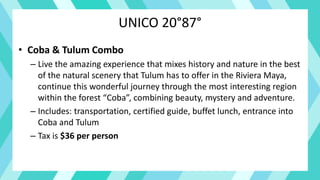 UNICO 20°87°
• Coba & Tulum Combo
– Live the amazing experience that mixes history and nature in the best
of the natural scenery that Tulum has to offer in the Riviera Maya,
continue this wonderful journey through the most interesting region
within the forest “Coba”, combining beauty, mystery and adventure.
– Includes: transportation, certified guide, buffet lunch, entrance into
Coba and Tulum
– Tax is $36 per person
 