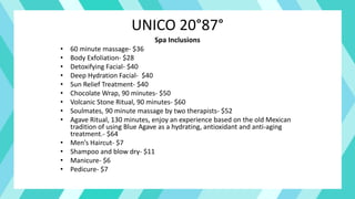 UNICO 20°87°
Spa Inclusions
• 60 minute massage- $36
• Body Exfoliation- $28
• Detoxifying Facial- $40
• Deep Hydration Facial- $40
• Sun Relief Treatment- $40
• Chocolate Wrap, 90 minutes- $50
• Volcanic Stone Ritual, 90 minutes- $60
• Soulmates, 90 minute massage by two therapists- $52
• Agave Ritual, 130 minutes, enjoy an experience based on the old Mexican
tradition of using Blue Agave as a hydrating, antioxidant and anti-aging
treatment.- $64
• Men’s Haircut- $7
• Shampoo and blow dry- $11
• Manicure- $6
• Pedicure- $7
 