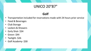 UNICO 20°87°
Golf
• Transportation included for reservations made with 24 hours prior service
• Food & Beverages
• Club Storage
• Lockers & Showers
• Early Shot- $34
• Green- $44
• Twilight- $26
• Golf Academy- $30
 