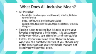 What Does All-Inclusive Mean?
• All-Inclusive
– Meals (as much as you want to eat), snacks, 24-hour
room service
– Soda, coffee, tea, bottled water, juice
– Local beers, top shelf liquor, frozen cocktails, wine by
the glass
• Tipping is not required but it’s nice to give your
favorite employees a little extra. It is customary
to tip your driver, spa attendant and tour guides
• Extras- If you want wine other than the house
wine you can purchase bottles. If you choose any
of the excursions or spa treatments that are not
listed you will pay full price.
 