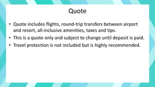 Quote
• Quote includes flights, round-trip transfers between airport
and resort, all-inclusive amenities, taxes and tips.
• This is a quote only and subject to change until deposit is paid.
• Travel protection is not included but is highly recommended.
 