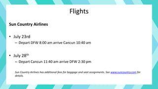 Flights
Sun Country Airlines
• July 23rd
– Depart DFW 8:00 am arrive Cancun 10:40 am
• July 28th
– Depart Cancun 11:40 am arrive DFW 2:30 pm
Sun Country Airlines has additional fees for baggage and seat assignments. See www.suncountry.com for
details.
 