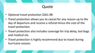 Quote
• Optional travel protection $261.98
• Travel protection allows you to cancel for any reason up to the
day of departure and receive a refund minus the cost of the
travel protection.
• Travel protection also includes coverage for trip delay, lost bags
and medical etc.
• Travel protection is highly recommend due to travel during
hurricane season.
 