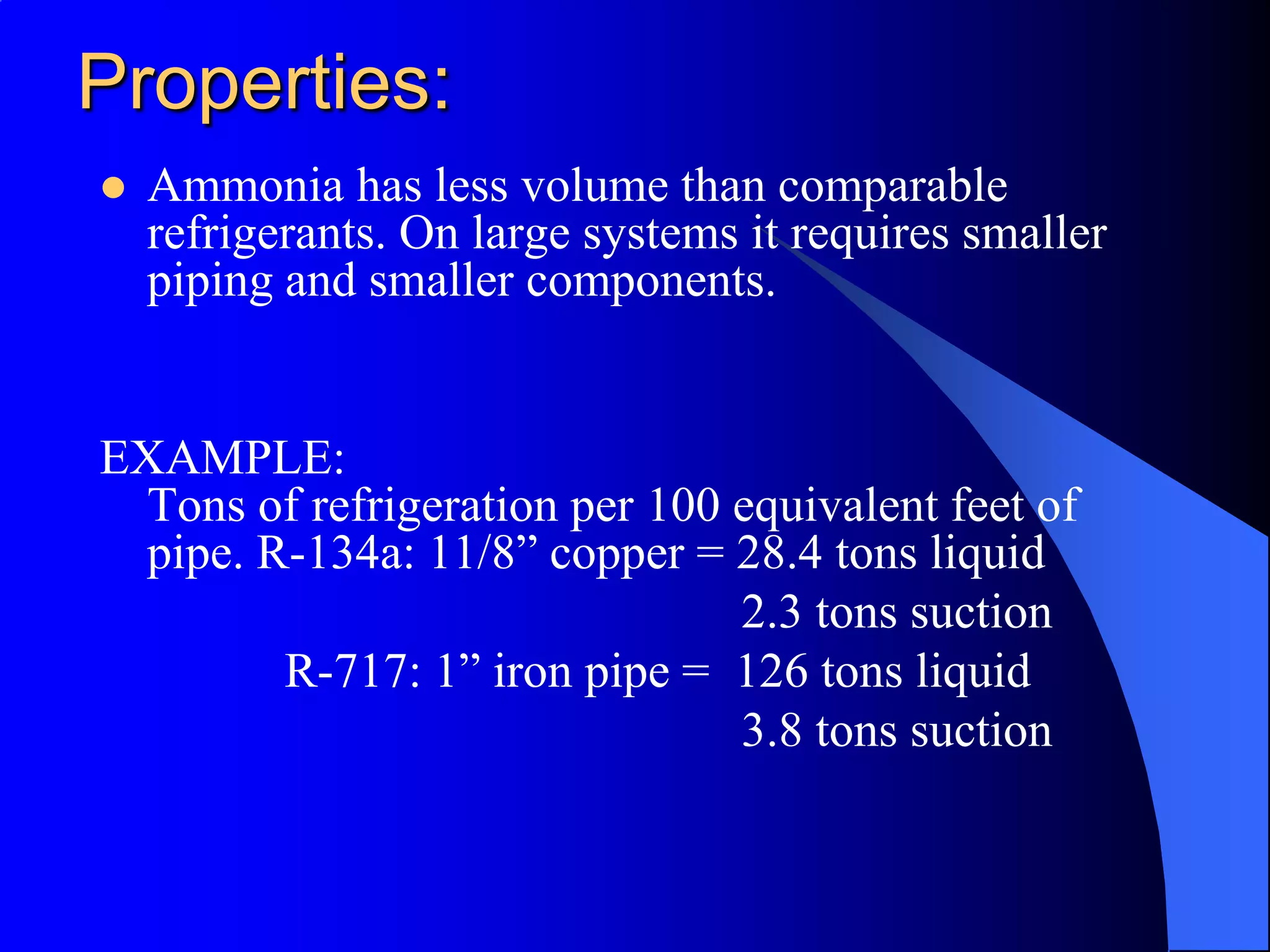 Properties:
   Ammonia has less volume than comparable
    refrigerants. On large systems it requires smaller
    piping and smaller components.


EXAMPLE:
 Tons of refrigeration per 100 equivalent feet of
 pipe. R-134a: 11/8” copper = 28.4 tons liquid
                               2.3 tons suction
        R-717: 1” iron pipe = 126 tons liquid
                               3.8 tons suction
 