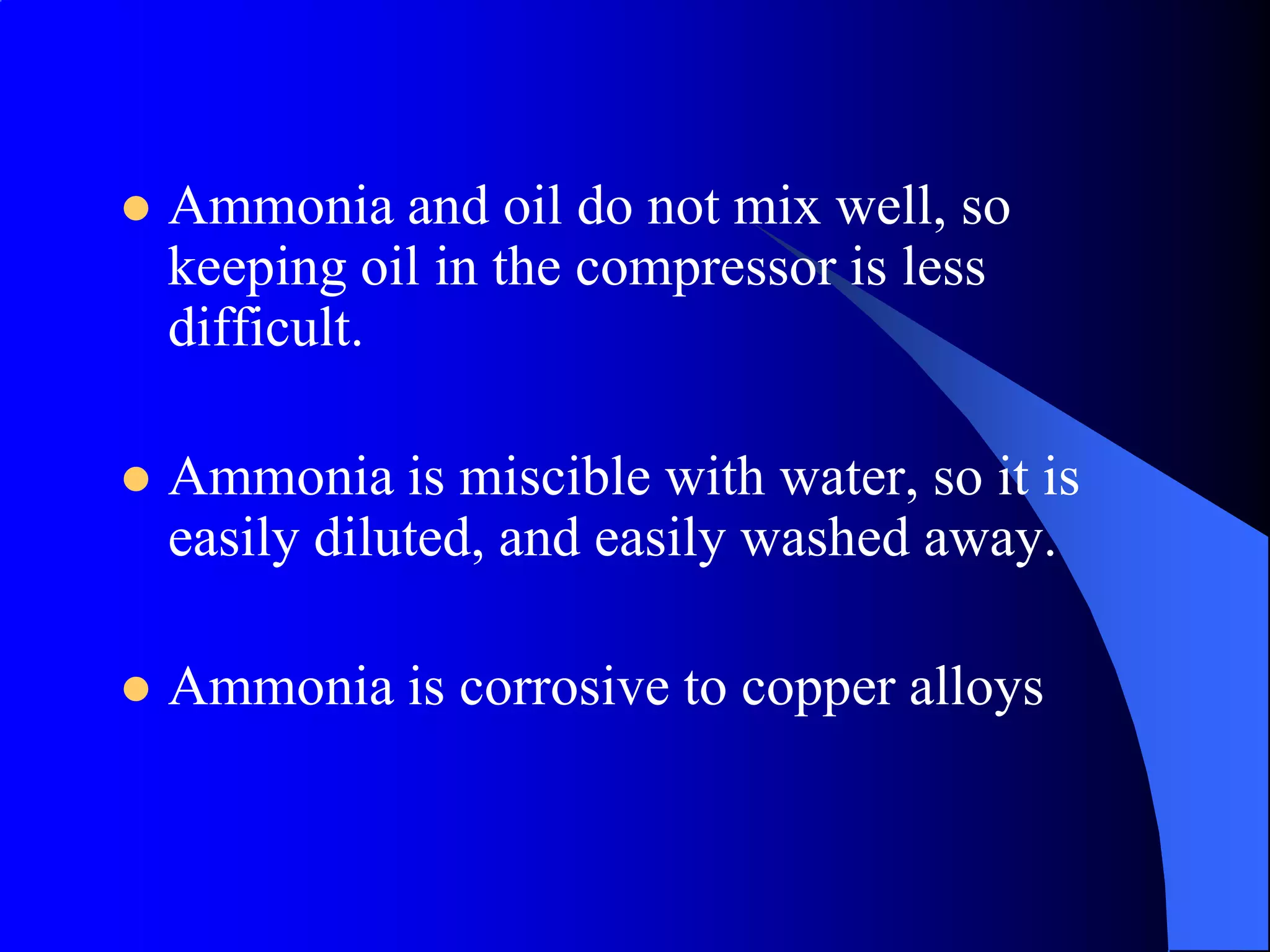   Ammonia and oil do not mix well, so
    keeping oil in the compressor is less
    difficult.

   Ammonia is miscible with water, so it is
    easily diluted, and easily washed away.

   Ammonia is corrosive to copper alloys
 