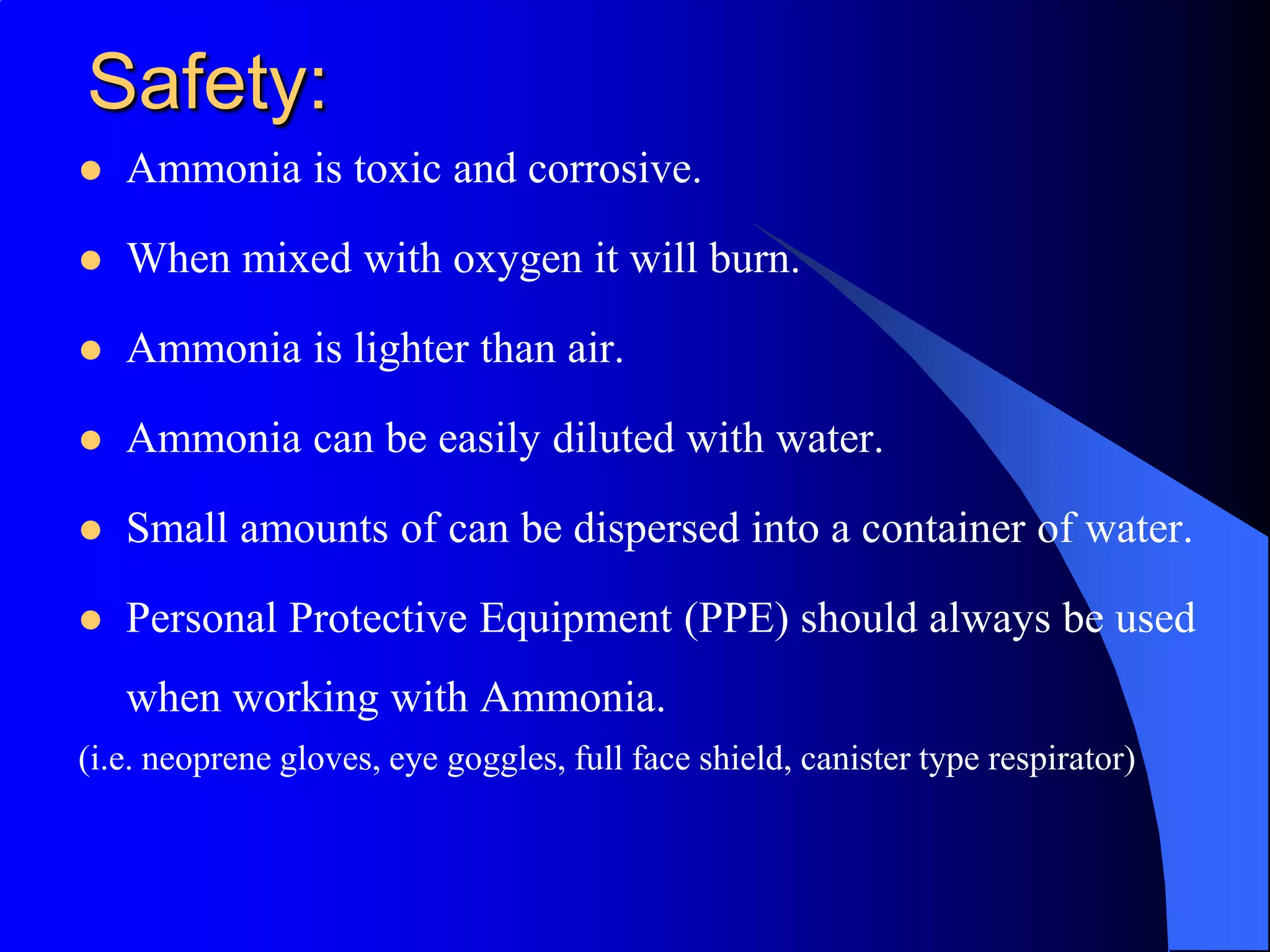 Safety:
   Ammonia is toxic and corrosive.

   When mixed with oxygen it will burn.

   Ammonia is lighter than air.

   Ammonia can be easily diluted with water.

   Small amounts of can be dispersed into a container of water.

   Personal Protective Equipment (PPE) should always be used
    when working with Ammonia.
(i.e. neoprene gloves, eye goggles, full face shield, canister type respirator)
 