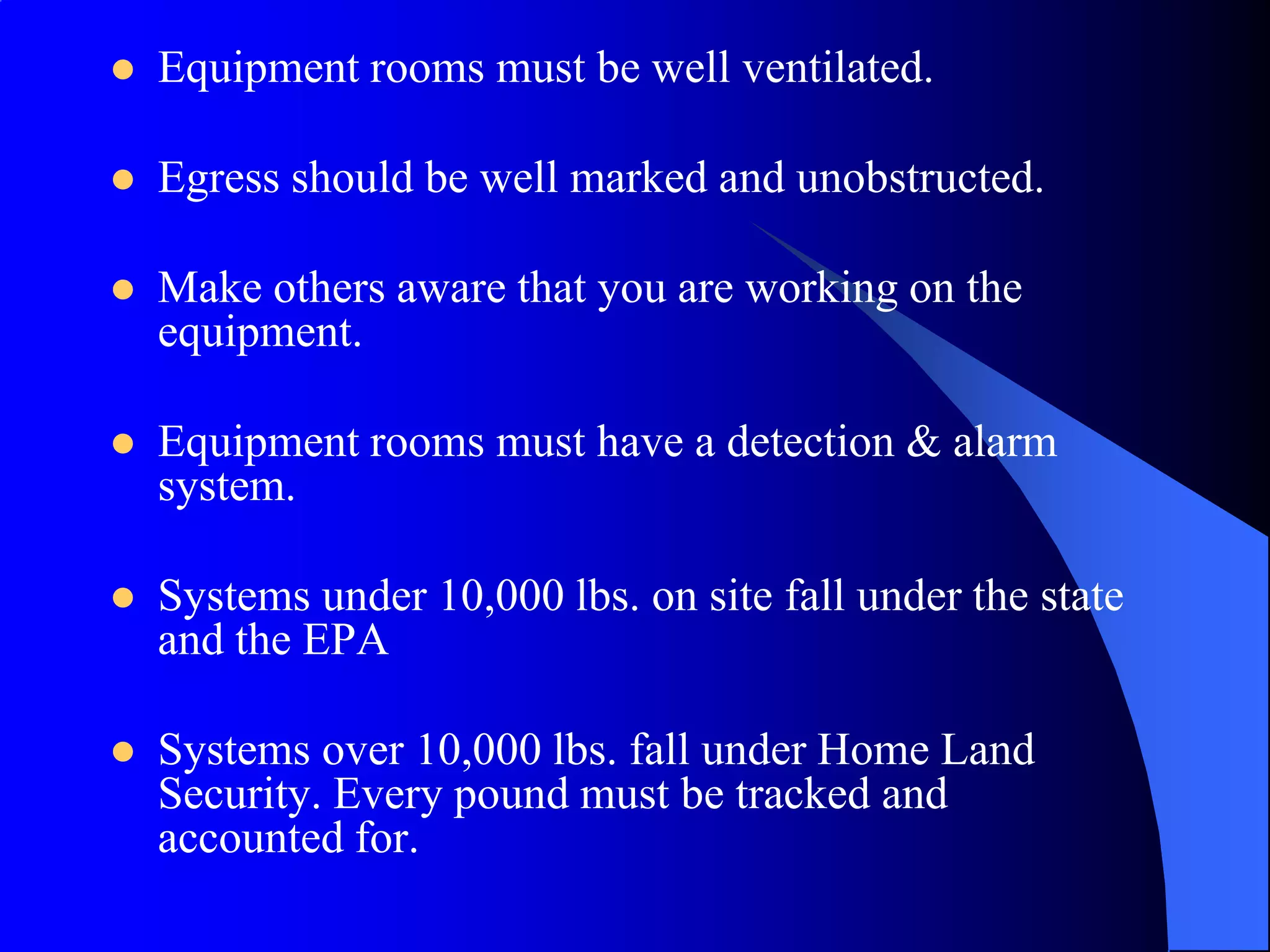    Equipment rooms must be well ventilated.

   Egress should be well marked and unobstructed.

   Make others aware that you are working on the
    equipment.

   Equipment rooms must have a detection & alarm
    system.

   Systems under 10,000 lbs. on site fall under the state
    and the EPA

   Systems over 10,000 lbs. fall under Home Land
    Security. Every pound must be tracked and
    accounted for.
 