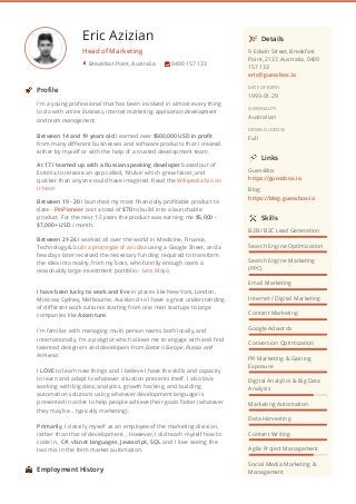 Eric Azizian
Head of Marketing
I'm a young professional that has been involved in almost every thing
to do with online business, internet marketing, application development
and team management.
Between 14 and 19 years old I earned over $500,000 USD in proﬁt
from many diﬀerent businesses and software products that I created
either by myself or with the help of a trusted development team. 
At 17 I teamed up with a Russian speaking developer based out of
Estonia to release an app called, 'Mulve' which grew faster, and
quicker than anyone could have imagined. Read the Wikipedia bio on
it here:
Between 19 - 20 I launched my most ﬁnancially proﬁtable product to
date - PinPioneer cost a total of $70 to build into a launchable
product. For the next 1.5 years the product was earning me $5,000 -
$7,000+ USD / month.
Between 21-26 I worked all over the world in Medicine, Finance,
Technology & built a prototype of an idea using a Google Sheet, and a
few days later received the necessary funding required to transform
the idea into reality, from my boss, who funnily enough owns a
reasonably large investment portfolio - Leni Mayo.
I have been lucky to work and live in places like New York, London,
Moscow, Sydney, Melbourne, Auckland so I have a great understanding
of diﬀerent work cultures starting from one man startups to large
companies like Accenture. 
I'm familiar with managing multi person teams both locally, and
internationally. I'm a polyglot which allows me to engage with and ﬁnd
talented designers and developers from Eastern Europe, Russia and
Armenia.
I LOVE to learn new things and I believe I have the skills and capacity
to learn and adapt to whatever situation presents itself. I also love
working with big data, analytics, growth hacking, and building
automation solutions using whatever development language is
presented in order to help people achieve their goals faster (whatever
they may be... typically marketing).
Primarily, I classify myself as an employee of the marketing division,
rather than that of development. . However, I did teach myself how to
code in,  C#, vb.net languages, Javascript, SQL and I love seeing the
two mix in the form market automation.
Breakfast Point, Australia 0409 157 133
Proﬁle
Employment History
9 Edwin Street, Breakfast
Point, 2137, Australia, 0409
157 133
eric@guessbox.io
DATE OF BIRTH
1993-01-29
NATIONALITY
Australian
DRIVING LICENSE
Full
GuessBox
https://guessbox.io
Blog
https://blog.guessbox.io
B2B / B2C Lead Generation
Search Engine Optimization
Search Engine Marketing
(PPC)
Email Marketing
Internet / Digital Marketing
Content Marketing
Google Adwords
Conversion Optimization
PR Marketing & Gaining
Exposure
Digital Analytics & Big Data
Analysis
Marketing Automation
Data Harvesting
Content Writing
Agile Project Management
Social Media Marketing &
Management
Details
Links
Skills
 