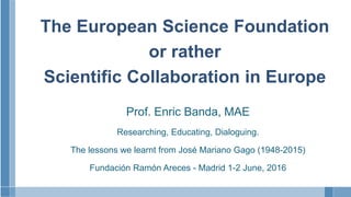 The European Science Foundation
or rather
Scientific Collaboration in Europe
Prof. Enric Banda, MAE
Researching, Educating, Dialoguing.
The lessons we learnt from José Mariano Gago (1948-2015)
Fundación Ramón Areces - Madrid 1-2 June, 2016
 