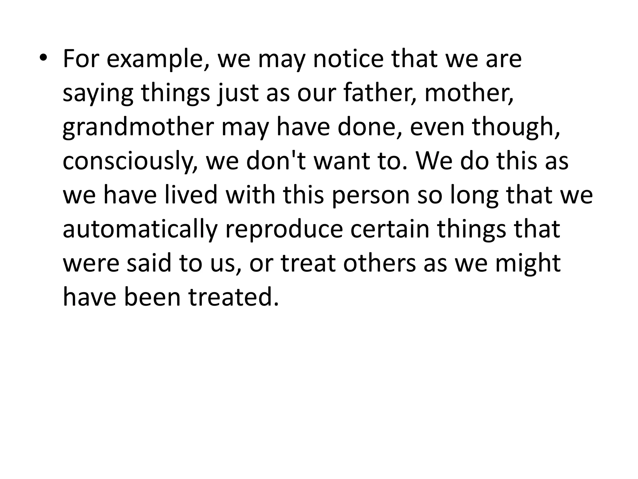 • For example, we may notice that we are
saying things just as our father, mother,
grandmother may have done, even though,
consciously, we don't want to. We do this as
we have lived with this person so long that we
automatically reproduce certain things that
were said to us, or treat others as we might
have been treated.
 