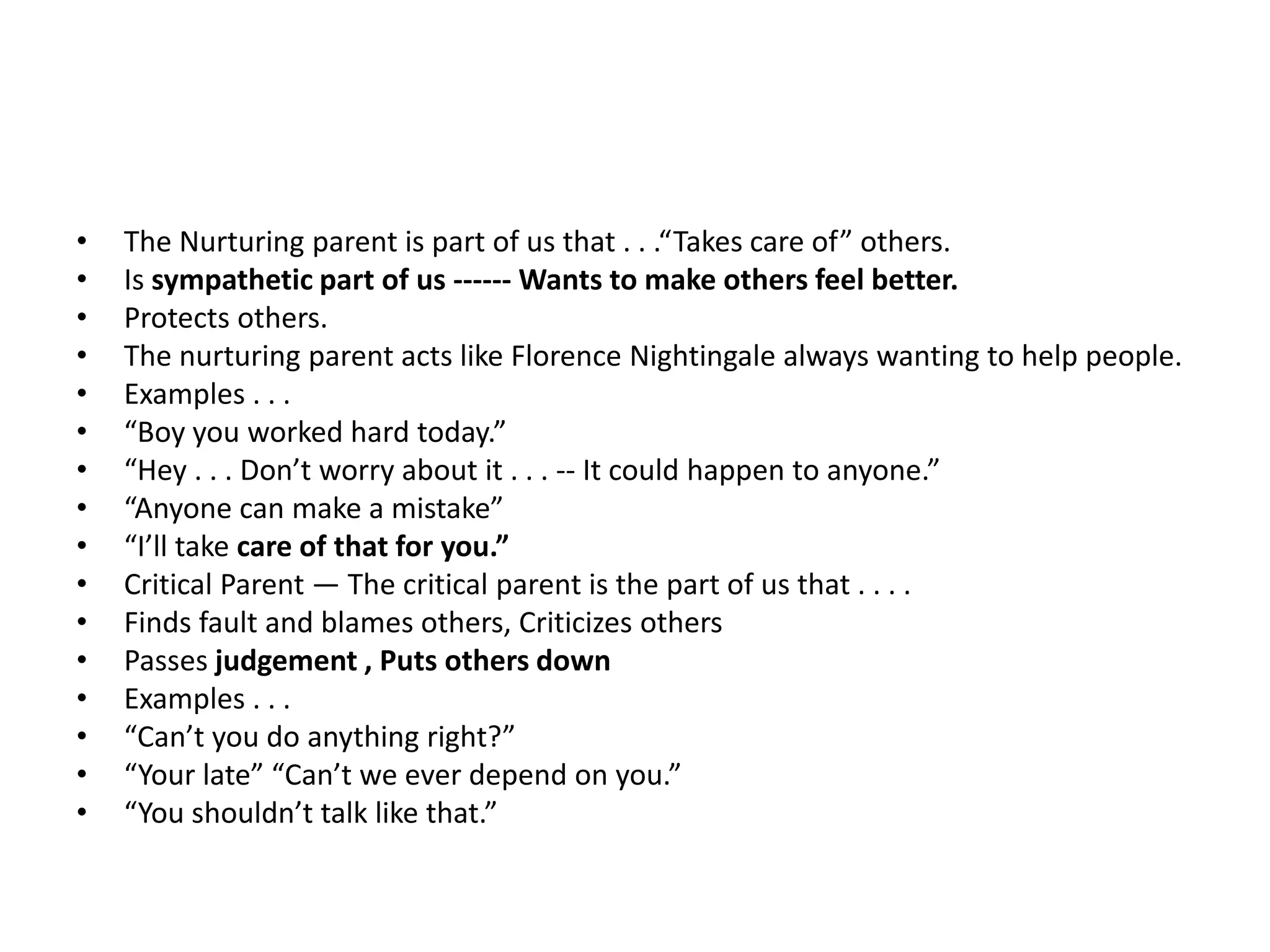 • The Nurturing parent is part of us that . . .“Takes care of” others.
• Is sympathetic part of us ------ Wants to make others feel better.
• Protects others.
• The nurturing parent acts like Florence Nightingale always wanting to help people.
• Examples . . .
• “Boy you worked hard today.”
• “Hey . . . Don’t worry about it . . . -- It could happen to anyone.”
• “Anyone can make a mistake”
• “I’ll take care of that for you.”
• Critical Parent — The critical parent is the part of us that . . . .
• Finds fault and blames others, Criticizes others
• Passes judgement , Puts others down
• Examples . . .
• “Can’t you do anything right?”
• “Your late” “Can’t we ever depend on you.”
• “You shouldn’t talk like that.”
 